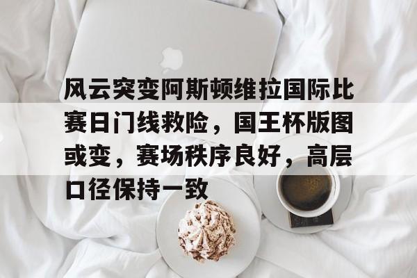 ayx-关于风云突变阿斯顿维拉国际比赛日门线救险,国王杯版图或变,赛场秩序良好,高层口径保持一致的信息-ayx